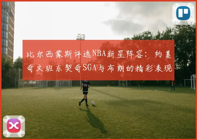 比尔西蒙斯评选NBA新星阵容：约基奇文班东契奇SGA与布朗的精彩表现