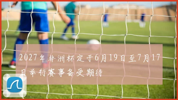 2027年非洲杯定于6月19日至7月17日举行赛事备受期待