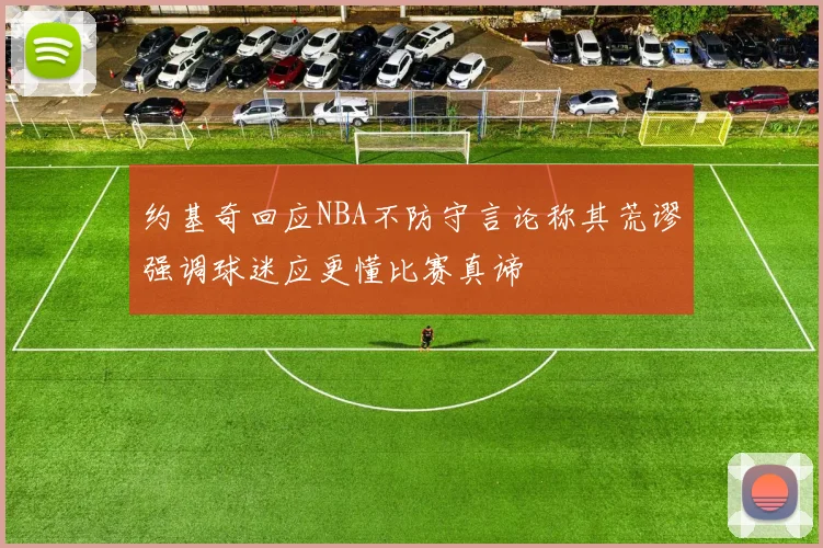 约基奇回应NBA不防守言论称其荒谬强调球迷应更懂比赛真谛