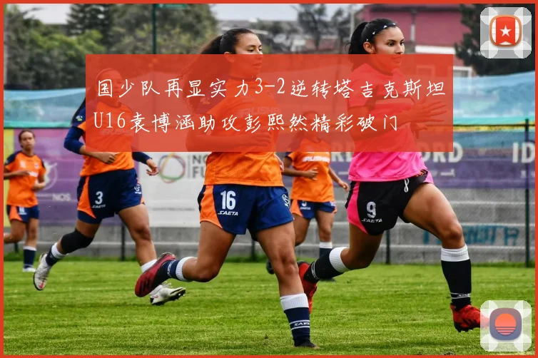 国少队再显实力3-2逆转塔吉克斯坦U16袁博涵助攻彭熙然精彩破门