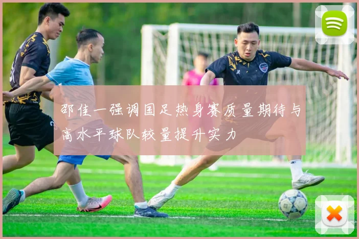 邵佳一强调国足热身赛质量期待与高水平球队较量提升实力