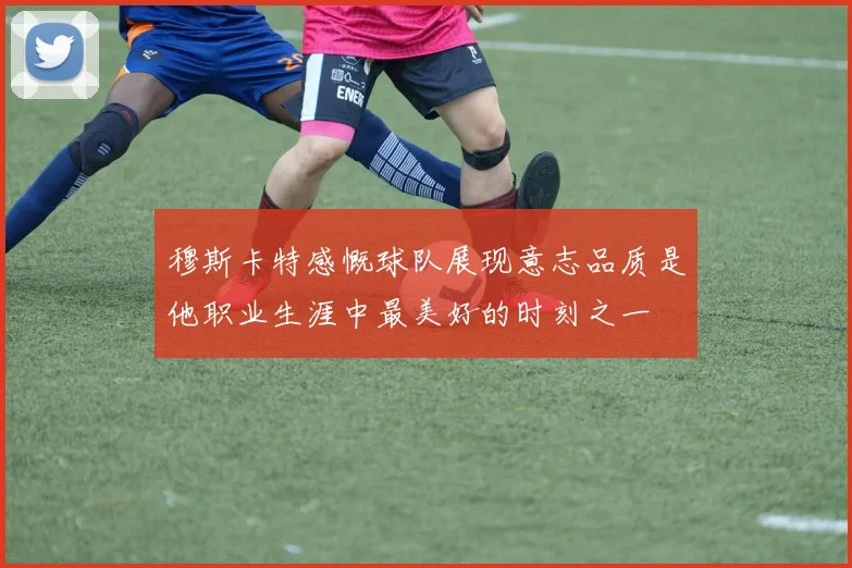 穆斯卡特感慨球队展现意志品质是他职业生涯中最美好的时刻之一