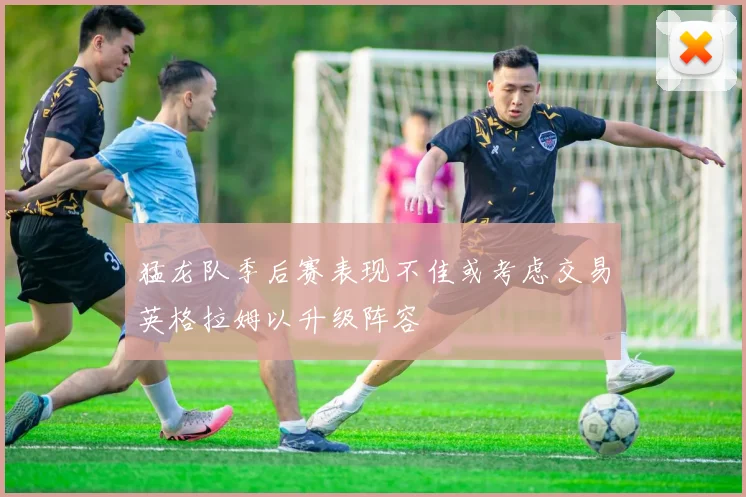 猛龙队季后赛表现不佳或考虑交易英格拉姆以升级阵容