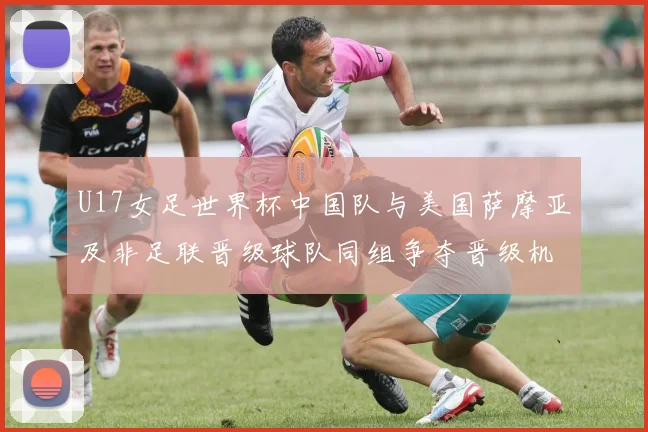 U17女足世界杯中国队与美国萨摩亚及非足联晋级球队同组争夺晋级机会