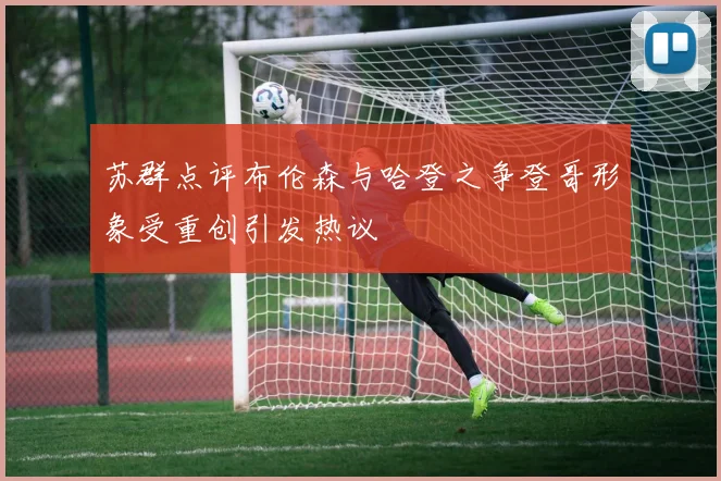 苏群点评布伦森与哈登之争登哥形象受重创引发热议