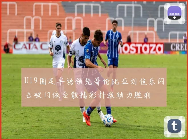 U19国足半场领先哥伦比亚刘佳乐闪击破门依合散精彩扑救助力胜利