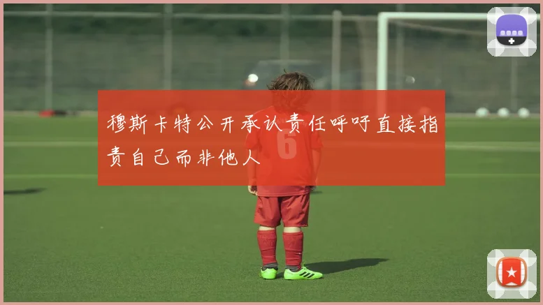 穆斯卡特公开承认责任呼吁直接指责自己而非他人