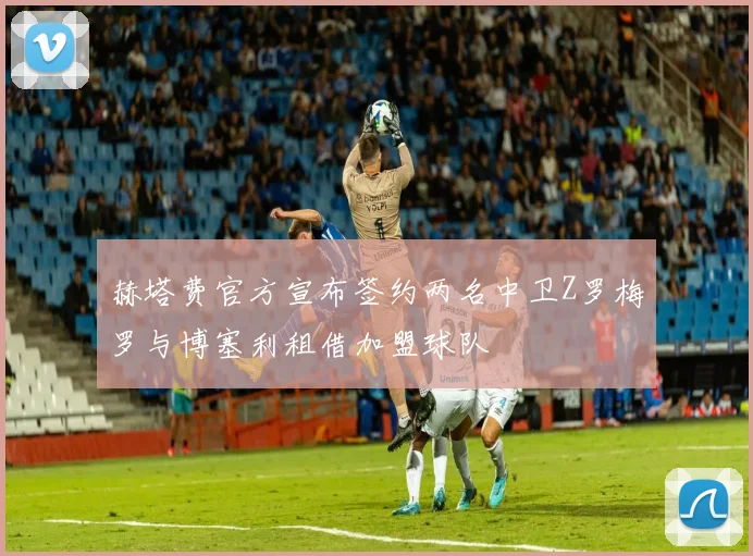 赫塔费官方宣布签约两名中卫Z罗梅罗与博塞利租借加盟球队