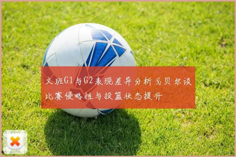 文班G1与G2表现差异分析戈贝尔谈比赛侵略性与投篮状态提升