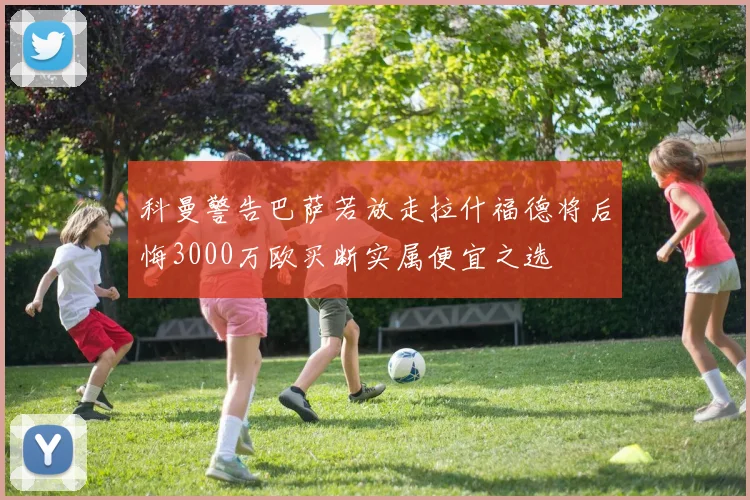 科曼警告巴萨若放走拉什福德将后悔3000万欧买断实属便宜之选