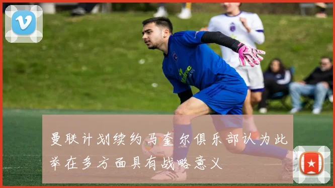 曼联计划续约马奎尔俱乐部认为此举在多方面具有战略意义